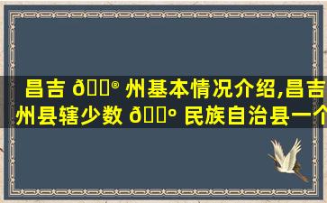 昌吉 💮 州基本情况介绍,昌吉州县辖少数 🌺 民族自治县一个市
